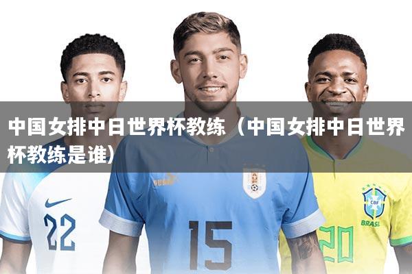 中国女排中日世界杯教练（中国女排中日世界杯教练是谁）