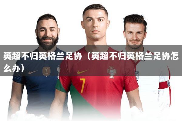 英超不归英格兰足协（英超不归英格兰足协怎么办）