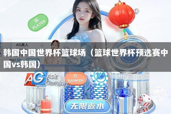 韩国中国世界杯篮球场（篮球世界杯预选赛中国vs韩国）